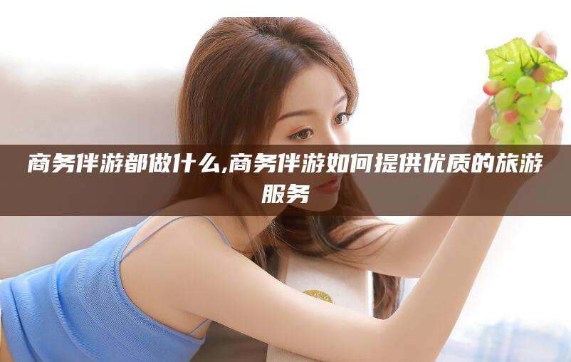 祁东商务伴游都做什么,商务伴游如何提供优质的旅游服务