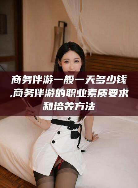 祁东商务伴游一般一天多少钱,商务伴游的职业素质要求和培养方法