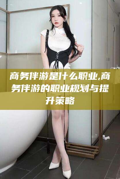 祁东商务伴游是什么职业,商务伴游的职业规划与提升策略
