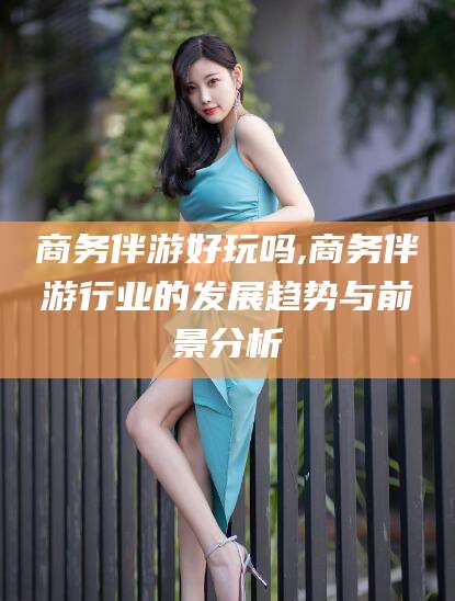 祁东商务伴游好玩吗,商务伴游行业的发展趋势与前景分析