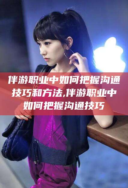 祁东伴游职业中如何把握沟通技巧和方法,伴游职业中如何把握沟通技巧