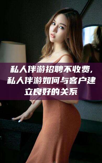 祁东私人伴游招聘不收费,私人伴游如何与客户建立良好的关系