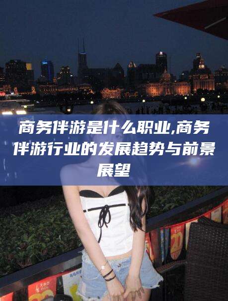 祁东商务伴游是什么职业,商务伴游行业的发展趋势与前景展望