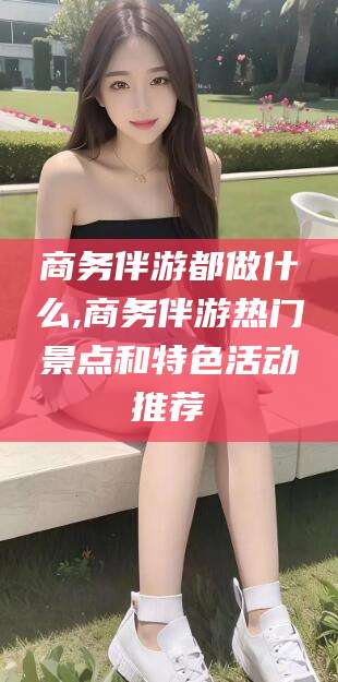 祁东商务伴游都做什么,商务伴游热门景点和特色活动推荐