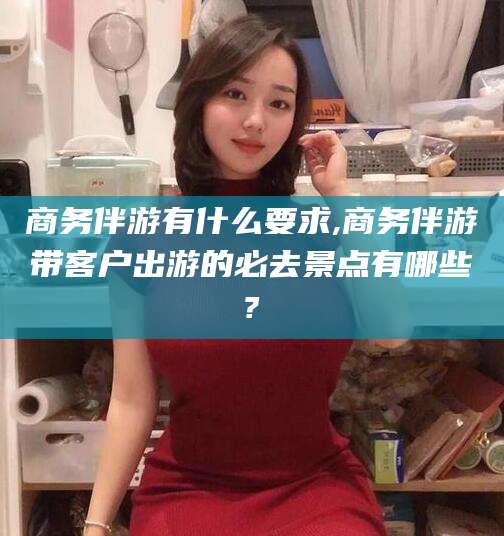 祁东商务伴游有什么要求,商务伴游带客户出游的必去景点有哪些?