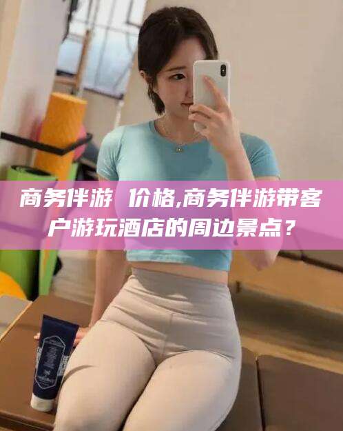 祁东商务伴游 价格,商务伴游带客户游玩酒店的周边景点？