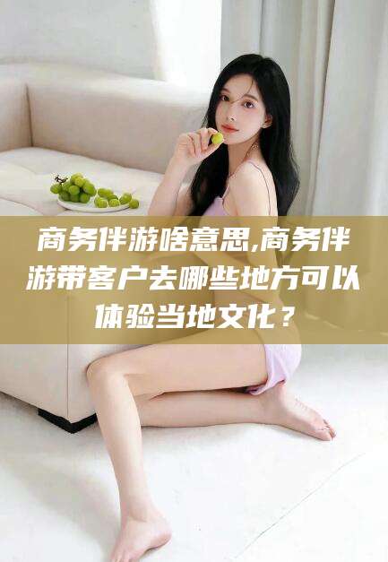 祁东商务伴游啥意思,商务伴游带客户去哪些地方可以体验当地文化？
