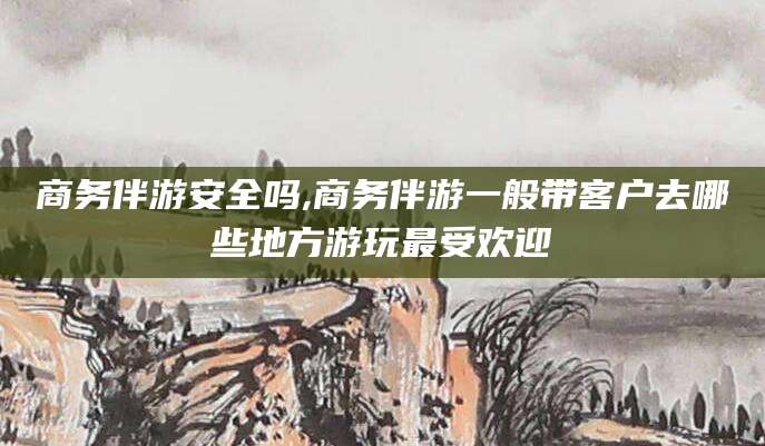 祁东商务伴游安全吗,商务伴游一般带客户去哪些地方游玩最受欢迎