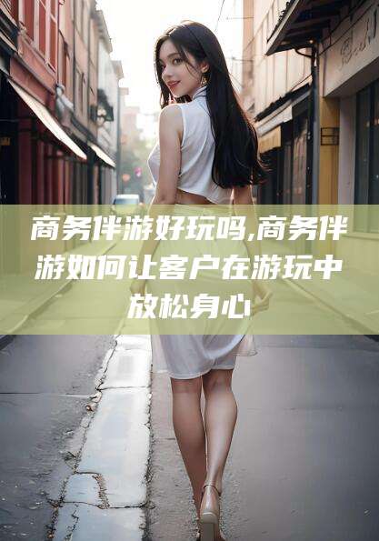 祁东商务伴游好玩吗,商务伴游如何让客户在游玩中放松身心