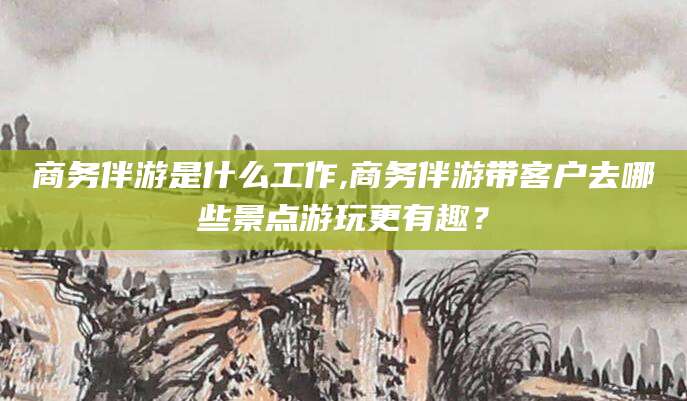 祁东商务伴游是什么工作,商务伴游带客户去哪些景点游玩更有趣？