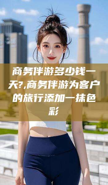 祁东商务伴游多少钱一天?,商务伴游为客户的旅行添加一抹色彩