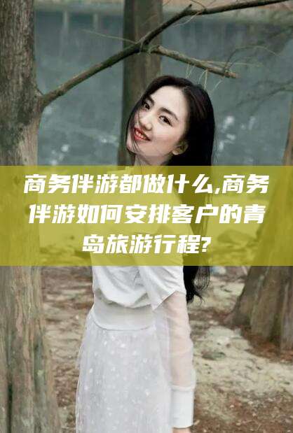 祁东商务伴游都做什么,商务伴游如何安排客户的青岛旅游行程?