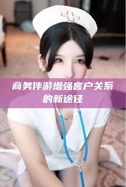 祁东商务伴游增强客户关系的新途径