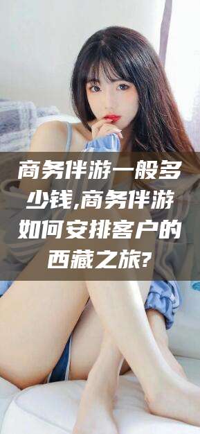 祁东商务伴游一般多少钱,商务伴游如何安排客户的西藏之旅?