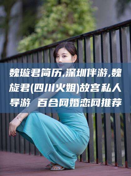 祁东魏璇君简历,深圳伴游,魏旋君(四川火姐)故宫私人导游 百合网婚恋网推荐