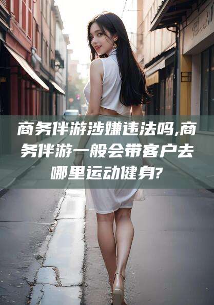 祁东商务伴游涉嫌违法吗,商务伴游一般会带客户去哪里运动健身?