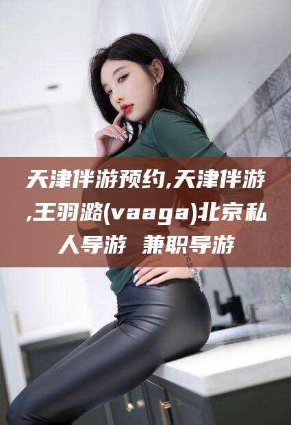祁东天津伴游预约,天津伴游,王羽潞(vaaga)北京私人导游 兼职导游