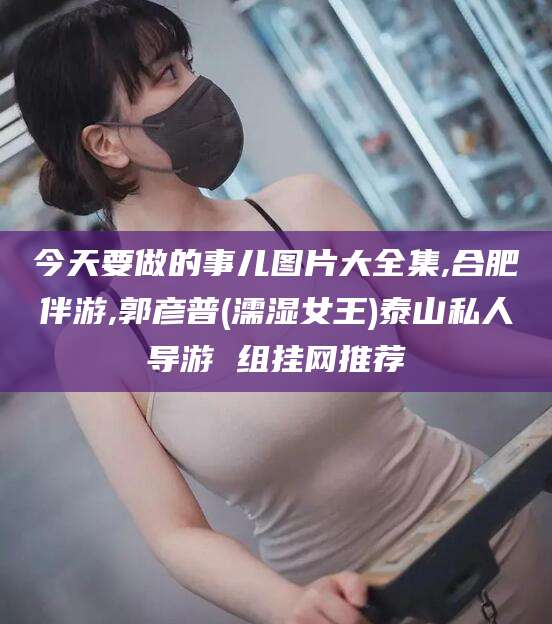 祁东今天要做的事儿图片大全集,合肥伴游,郭彦普(濡湿女王)泰山私人导游 组挂网推荐