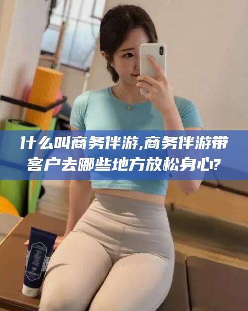 祁东什么叫商务伴游,商务伴游带客户去哪些地方放松身心?