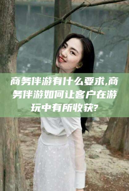 祁东商务伴游有什么要求,商务伴游如何让客户在游玩中有所收获?