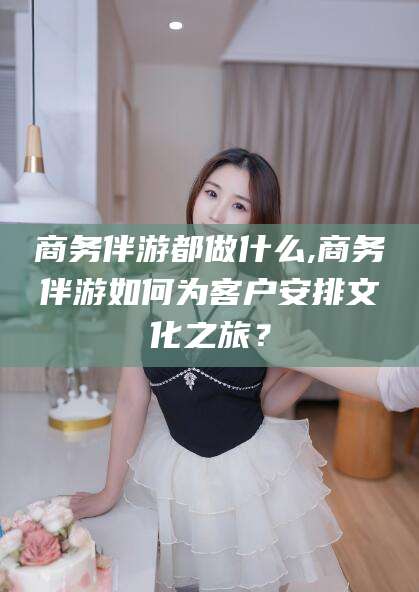 祁东商务伴游都做什么,商务伴游如何为客户安排文化之旅？