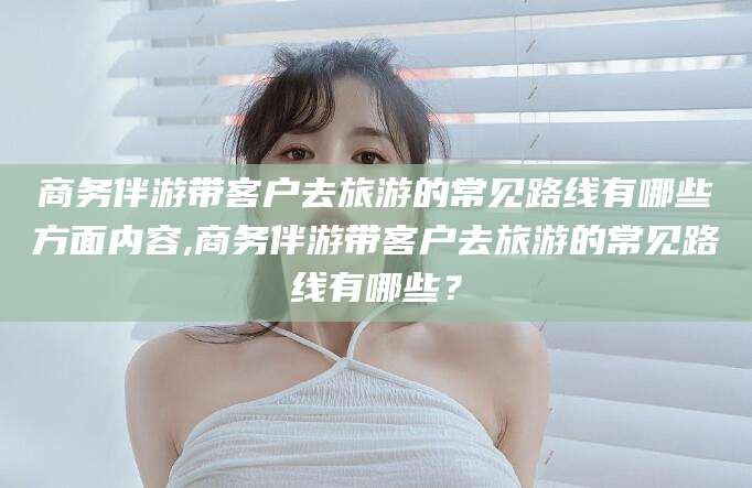 祁东商务伴游带客户去旅游的常见路线有哪些方面内容,商务伴游带客户去旅游的常见路线有哪些？
