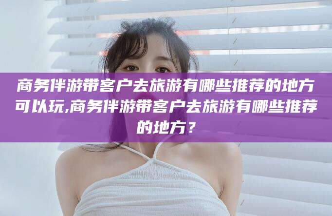 祁东商务伴游带客户去旅游有哪些推荐的地方可以玩,商务伴游带客户去旅游有哪些推荐的地方？