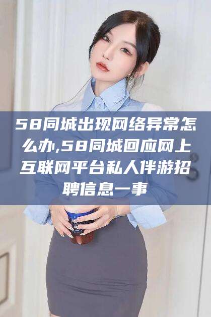 祁东58同城出现网络异常怎么办,58同城回应网上互联网平台私人伴游招聘信息一事