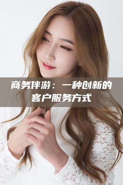 祁东商务伴游：一种创新的客户服务方式