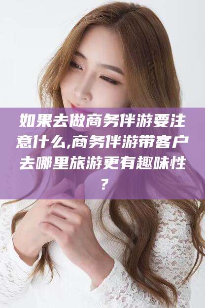 祁东如果去做商务伴游要注意什么,商务伴游带客户去哪里旅游更有趣味性？