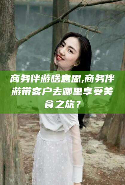 祁东商务伴游啥意思,商务伴游带客户去哪里享受美食之旅？