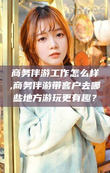 祁东商务伴游工作怎么样,商务伴游带客户去哪些地方游玩更有趣？