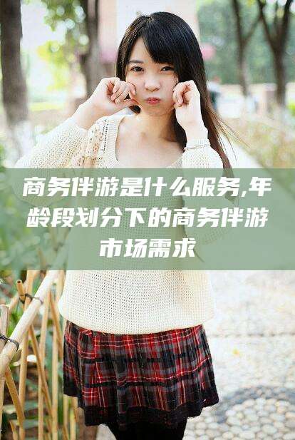 祁东商务伴游是什么服务,年龄段划分下的商务伴游市场需求