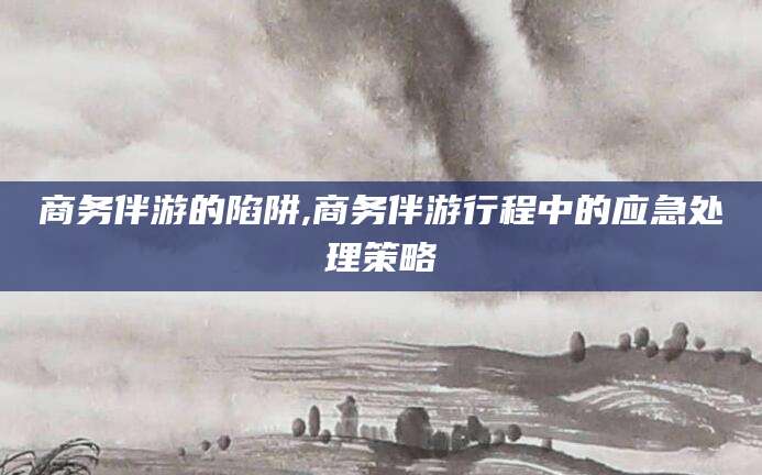 祁东商务伴游的陷阱,商务伴游行程中的应急处理策略